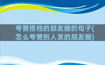 夸赞搭档的朋友圈的句子(怎么夸赞别人发的朋友圈)